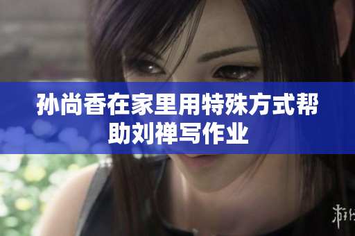 孙尚香在家里用特殊方式帮助刘禅写作业