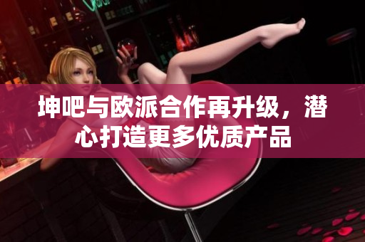 坤吧与欧派合作再升级，潜心打造更多优质产品