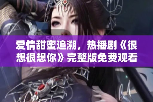 爱情甜蜜追溯，热播剧《很想很想你》完整版免费观看