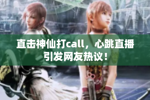 直击神仙打call，心跳直播引发网友热议！