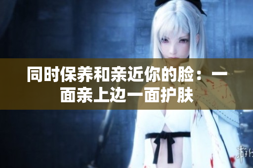 同时保养和亲近你的脸：一面亲上边一面护肤