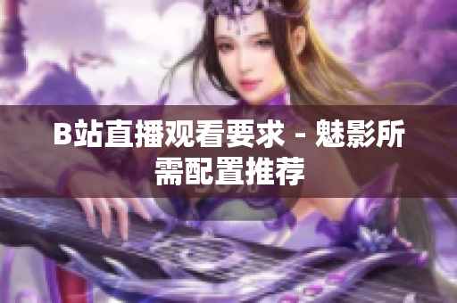 B站直播观看要求 - 魅影所需配置推荐