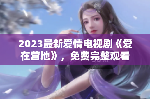 2023最新爱情电视剧《爱在营地》，免费完整观看