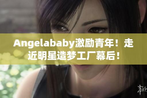Angelababy激励青年！走近明星造梦工厂幕后！