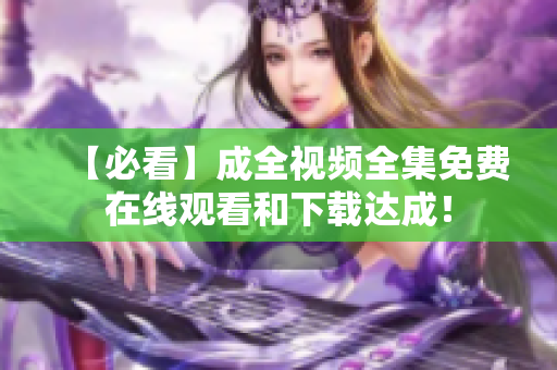 【必看】成全视频全集免费在线观看和下载达成！