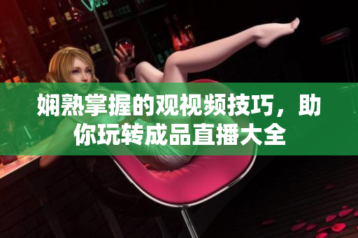娴熟掌握的观视频技巧，助你玩转成品直播大全