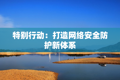 特别行动：打造网络安全防护新体系
