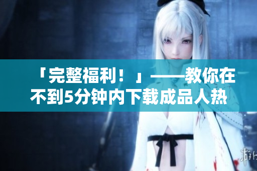 「完整福利！」——教你在不到5分钟内下载成品人热门视频