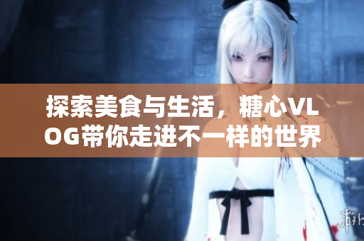 探索美食与生活，糖心VLOG带你走进不一样的世界