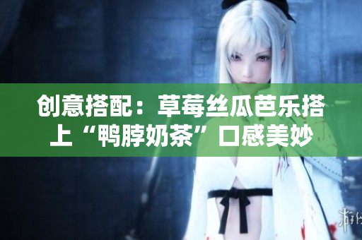 创意搭配：草莓丝瓜芭乐搭上“鸭脖奶茶”口感美妙