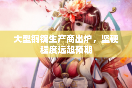 大型铜锭生产商出炉，坚硬程度远超预期