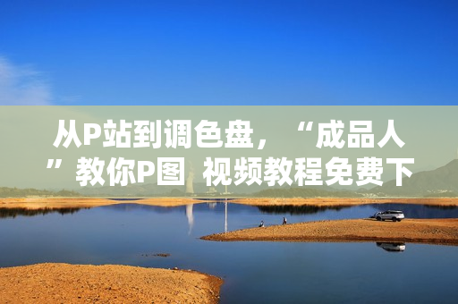 从P站到调色盘，“成品人”教你P图  视频教程免费下载