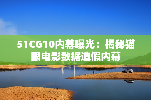 51CG10内幕曝光：揭秘猫眼电影数据造假内幕