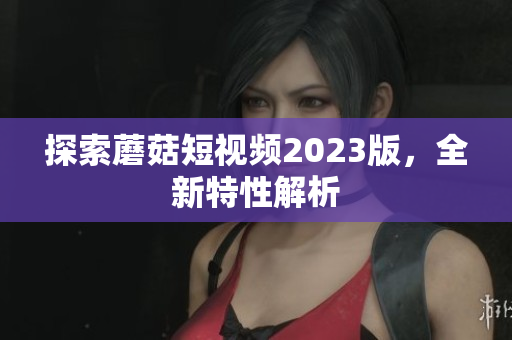 探索蘑菇短视频2023版，全新特性解析
