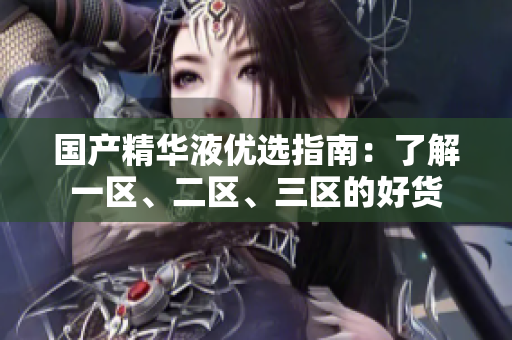 国产精华液优选指南：了解一区、二区、三区的好货