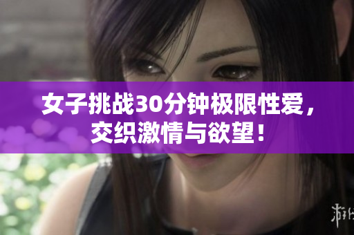 女子挑战30分钟极限性爱，交织激情与欲望！