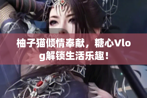 柚子猫倾情奉献，糖心Vlog解锁生活乐趣！