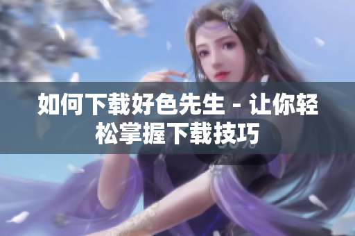 如何下载好色先生 - 让你轻松掌握下载技巧