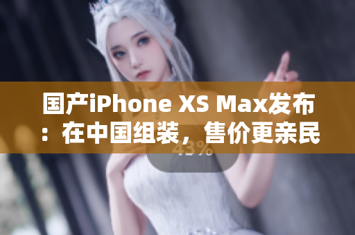 国产iPhone XS Max发布：在中国组装，售价更亲民
