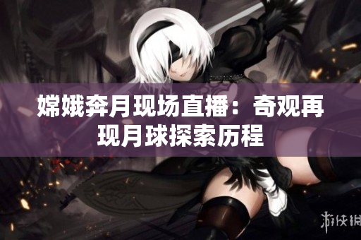 嫦娥奔月现场直播：奇观再现月球探索历程