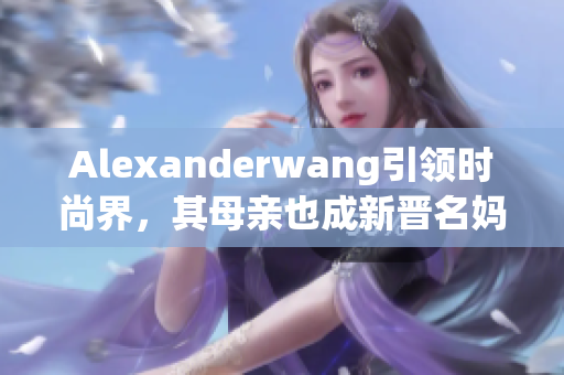Alexanderwang引领时尚界，其母亲也成新晋名妈妈