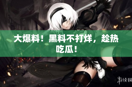 大爆料！黑料不打烊，趁热吃瓜！