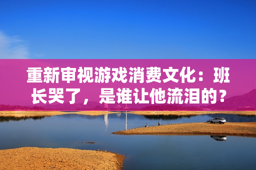 重新审视游戏消费文化：班长哭了，是谁让他流泪的？