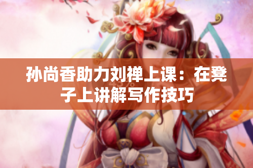 孙尚香助力刘禅上课：在凳子上讲解写作技巧
