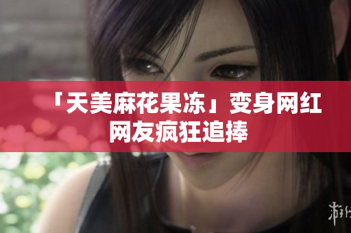 「天美麻花果冻」变身网红 网友疯狂追捧