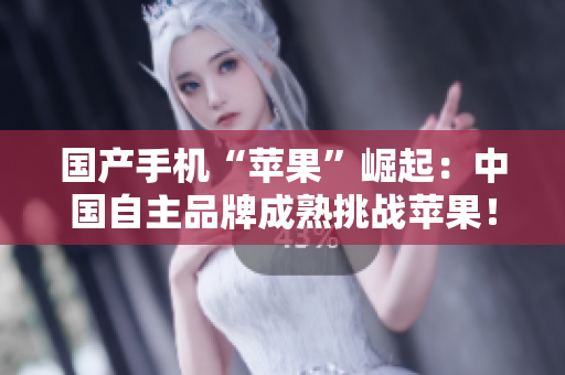 国产手机“苹果”崛起：中国自主品牌成熟挑战苹果！