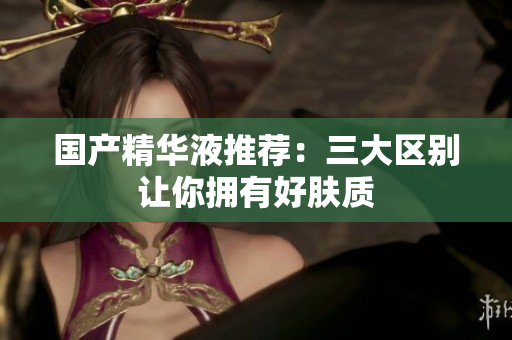 国产精华液推荐：三大区别让你拥有好肤质
