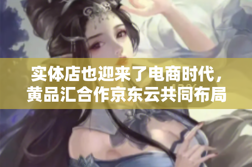 实体店也迎来了电商时代，黄品汇合作京东云共同布局云旗舰店