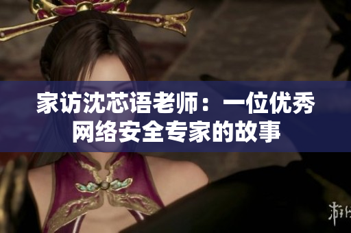 家访沈芯语老师：一位优秀网络安全专家的故事
