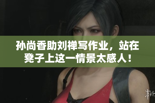 孙尚香助刘禅写作业，站在凳子上这一情景太感人！