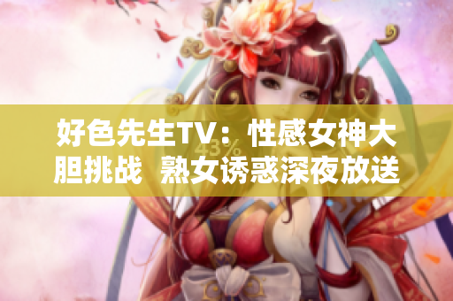 好色先生TV：性感女神大胆挑战  熟女诱惑深夜放送