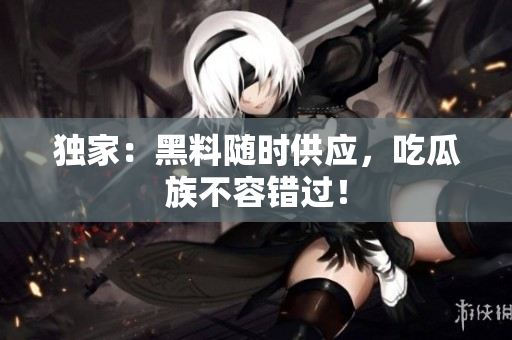 独家：黑料随时供应，吃瓜族不容错过！