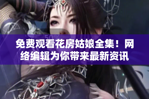 免费观看花房姑娘全集！网络编辑为你带来最新资讯