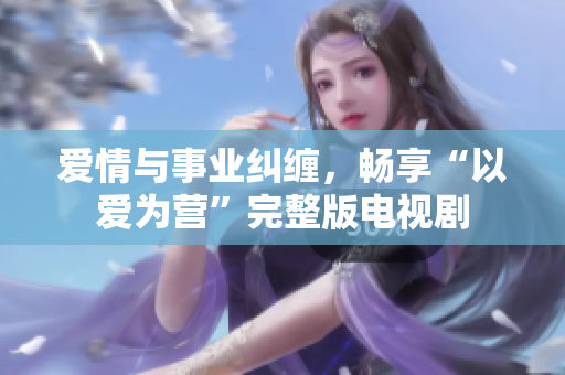 爱情与事业纠缠，畅享“以爱为营”完整版电视剧