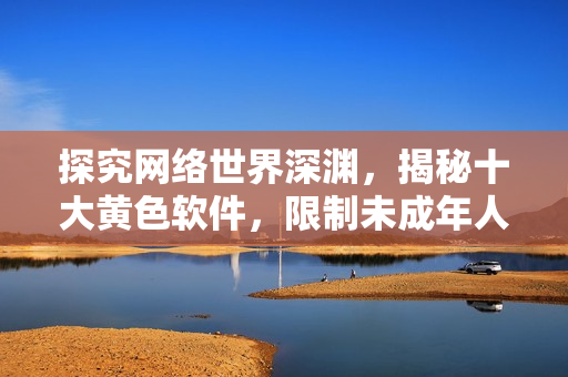 探究网络世界深渊，揭秘十大黄色软件，限制未成年人使用！