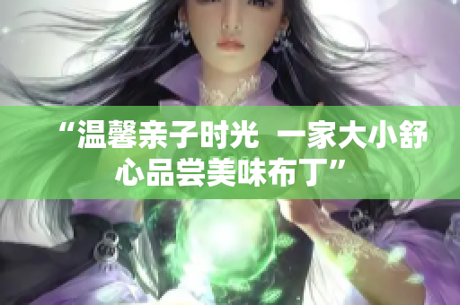 “温馨亲子时光  一家大小舒心品尝美味布丁”