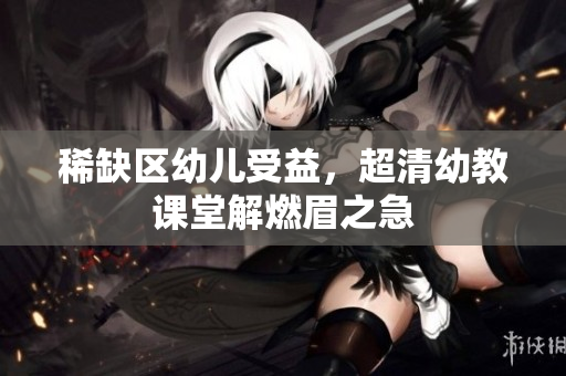 稀缺区幼儿受益，超清幼教课堂解燃眉之急