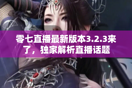 零七直播最新版本3.2.3来了，独家解析直播话题