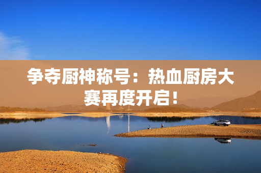 争夺厨神称号：热血厨房大赛再度开启！