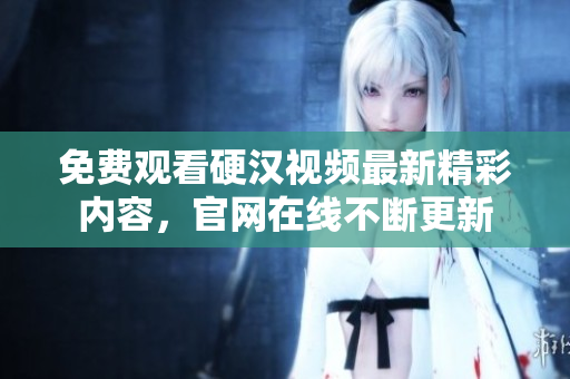 免费观看硬汉视频最新精彩内容，官网在线不断更新