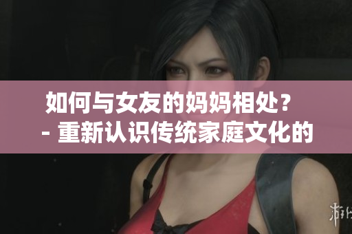 如何与女友的妈妈相处？ - 重新认识传统家庭文化的重要性