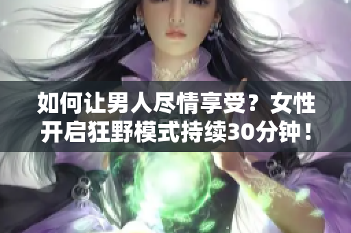 如何让男人尽情享受？女性开启狂野模式持续30分钟！