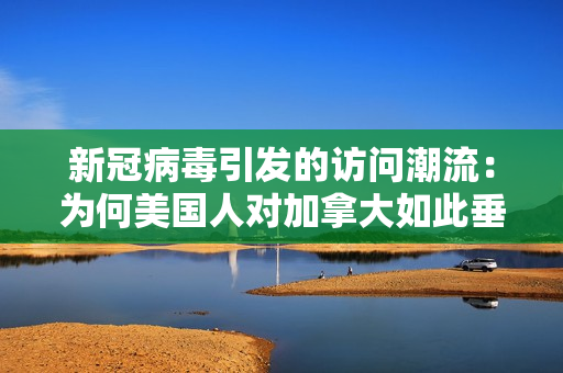 新冠病毒引发的访问潮流：为何美国人对加拿大如此垂涎？