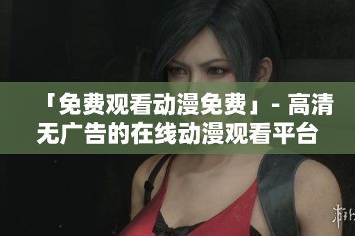 「免费观看动漫免费」- 高清无广告的在线动漫观看平台