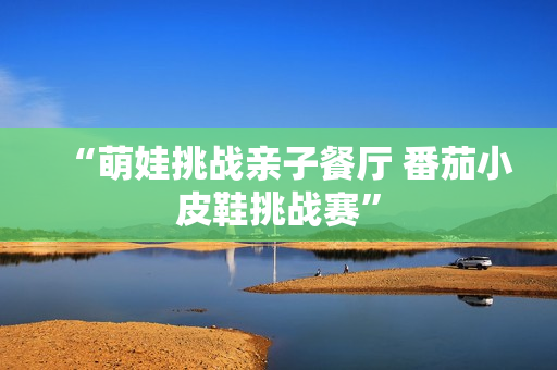 “萌娃挑战亲子餐厅 番茄小皮鞋挑战赛”