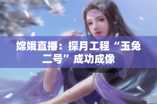 嫦娥直播：探月工程“玉兔二号”成功成像
